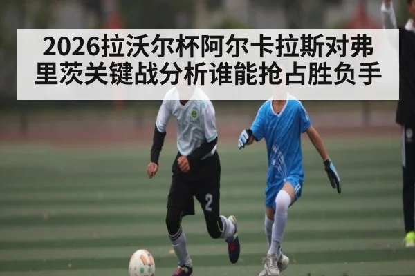 2026拉沃尔杯阿尔卡拉斯对弗里茨关键战分析谁能抢占胜负手