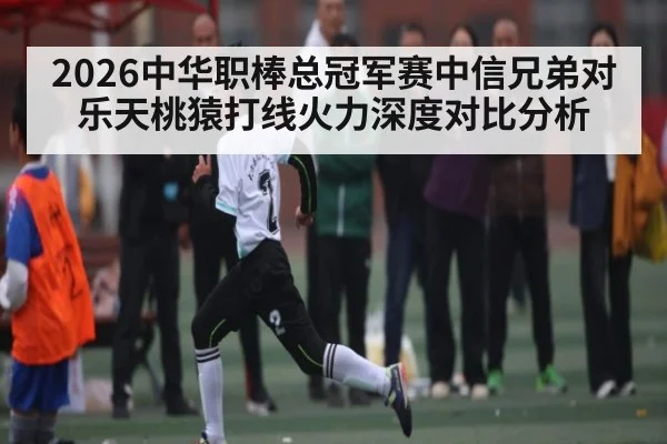 2026中华职棒总冠军赛中信兄弟对乐天桃猿打线火力深度对比分析