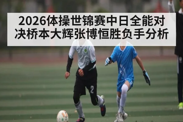 2026体操世锦赛中日全能对决桥本大辉张博恒胜负手分析